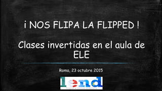 i NOS FLIPA LA FLIPPED !
Clases invertidas en el aula de
ELE
Roma, 23 octubre 2015
 