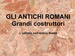 L’edilizia nell’antica Roma GLI ANTICHI ROMANI Grandi costruttori 