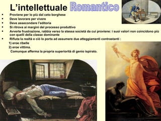 L’intellettuale
• Proviene per lo più dal ceto borghese
• Deve lavorare per vivere
• Deve assecondare l’editoria
• Si ritrova ai margini del processo produttivo
• Avverte frustrazione, rabbia verso la stessa società da cui proviene: i suoi valori non coincidono più
con quelli della classe dominante
• Rifiuta la realtà e ciò lo porta ad assumere due atteggiamenti contrastanti :
1) eroe ribelle
2) eroe vittima.
Comunque afferma la propria superiorità di genio ispirato.
 