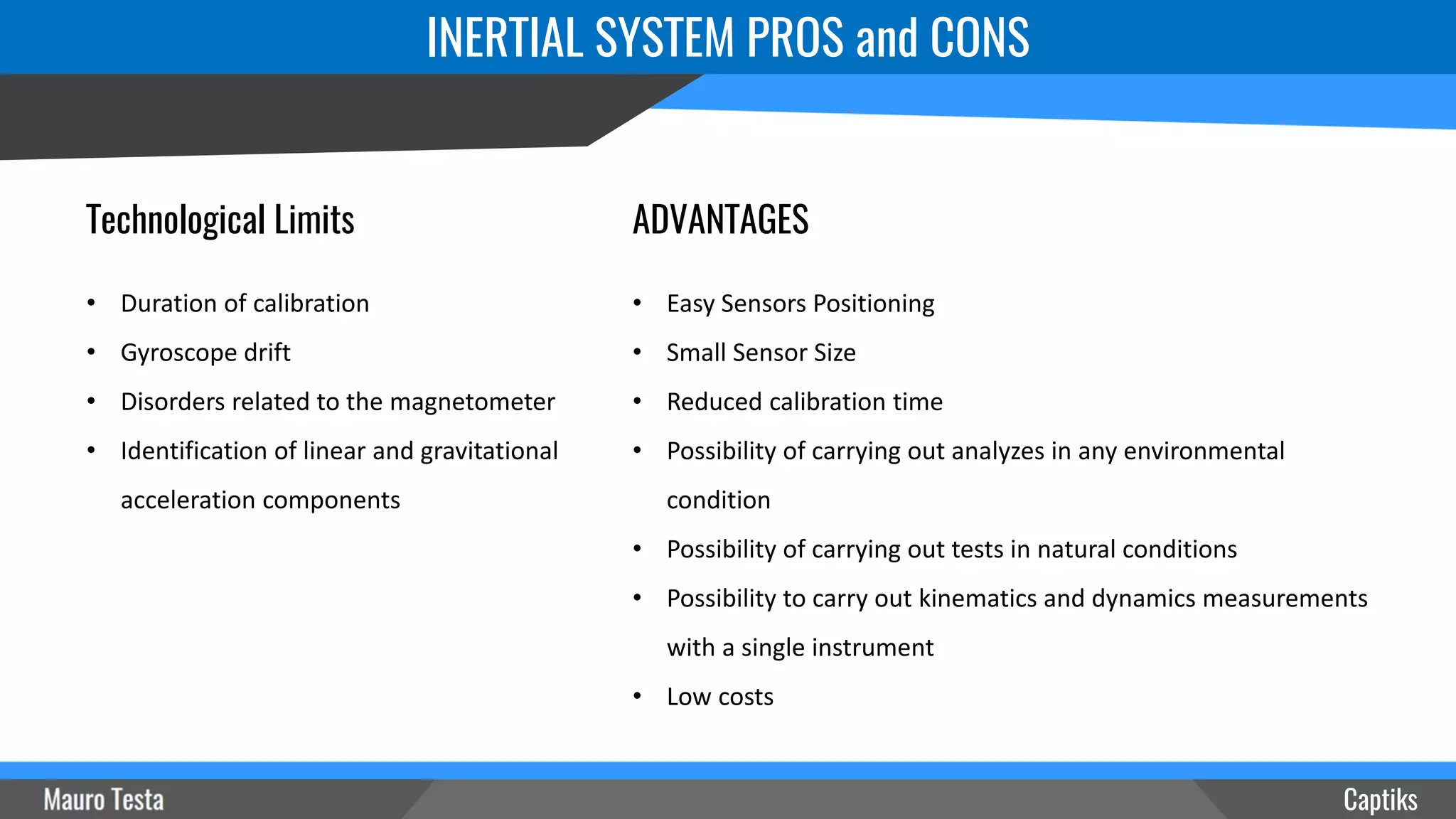 INERTIAL SYSTEM PROS and CONS
Captiks
ADVANTAGES
• Easy Sensors Positioning
• Small Sensor Size
• Reduced calibration time
• Possibility of carrying out analyzes in any environmental
condition
• Possibility of carrying out tests in natural conditions
• Possibility to carry out kinematics and dynamics measurements
with a single instrument
• Low costs
Technological Limits
• Duration of calibration
• Gyroscope drift
• Disorders related to the magnetometer
• Identification of linear and gravitational
acceleration components
 