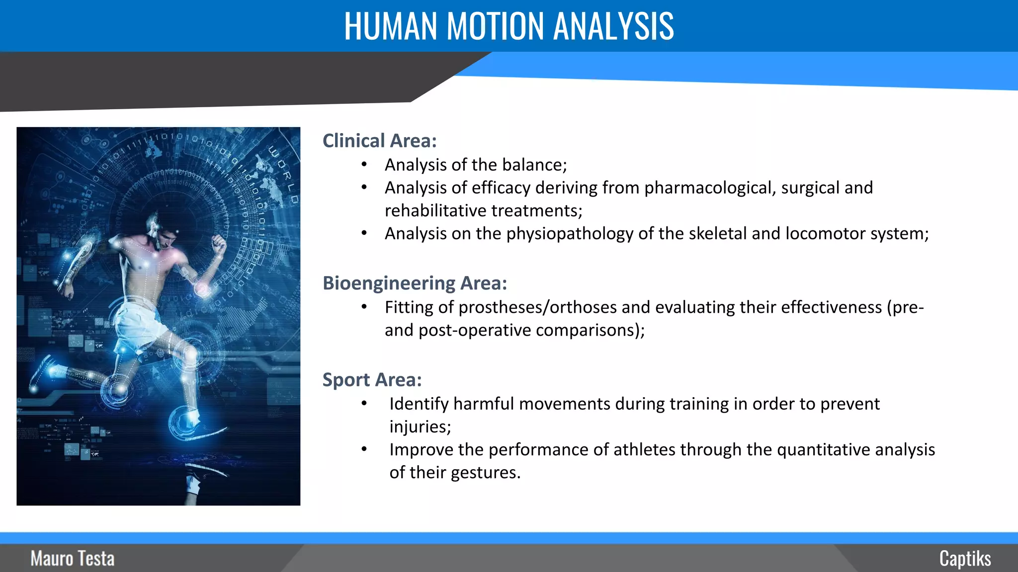 HUMAN MOTION ANALYSIS
Captiks
Clinical Area:
• Analysis of the balance;
• Analysis of efficacy deriving from pharmacological, surgical and
rehabilitative treatments;
• Analysis on the physiopathology of the skeletal and locomotor system;
Bioengineering Area:
• Fitting of prostheses/orthoses and evaluating their effectiveness (pre-
and post-operative comparisons);
Sport Area:
• Identify harmful movements during training in order to prevent
injuries;
• Improve the performance of athletes through the quantitative analysis
of their gestures.
 