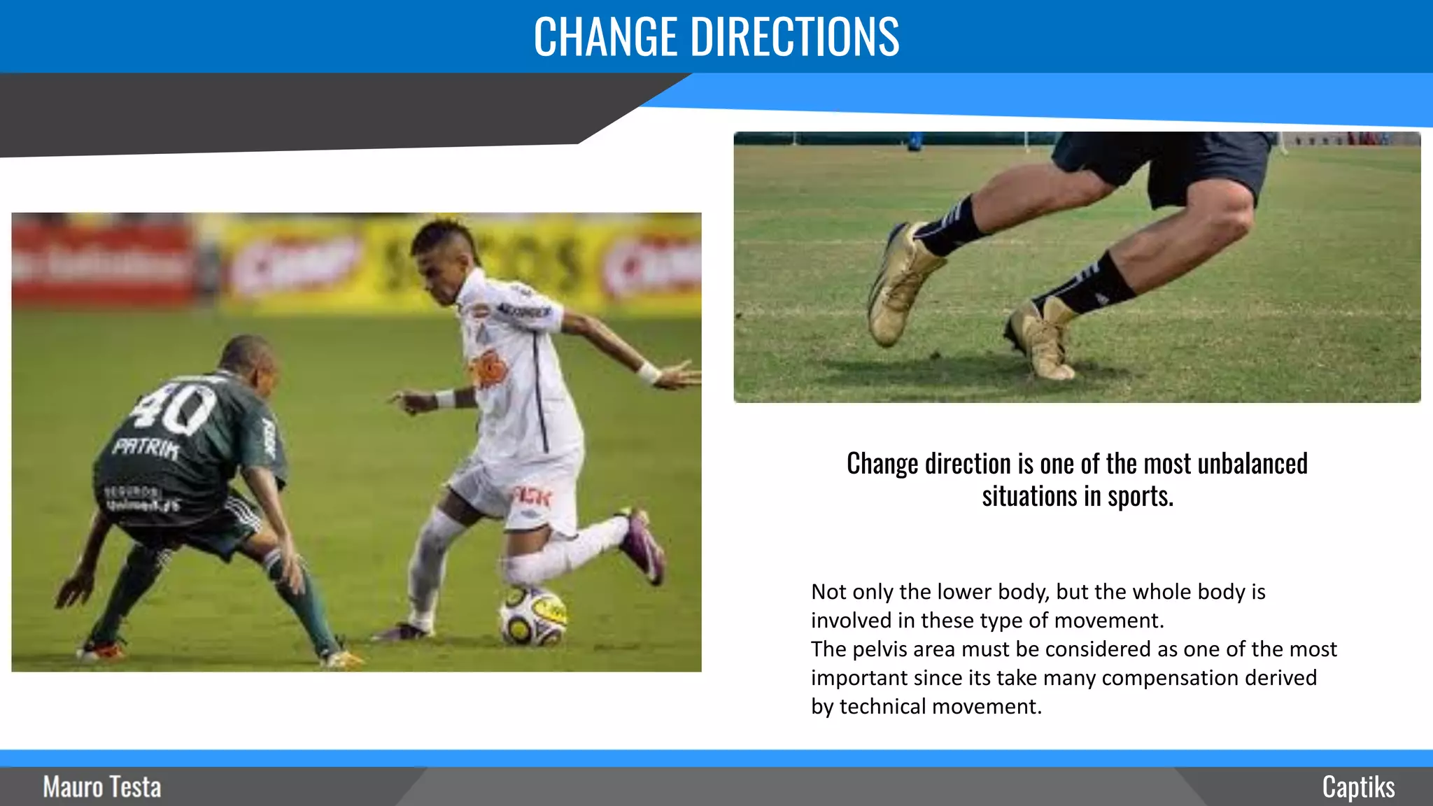 Captiks
Change direction is one of the most unbalanced
situations in sports.
Not only the lower body, but the whole body is
involved in these type of movement.
The pelvis area must be considered as one of the most
important since its take many compensation derived
by technical movement.
CHANGE DIRECTIONS
 