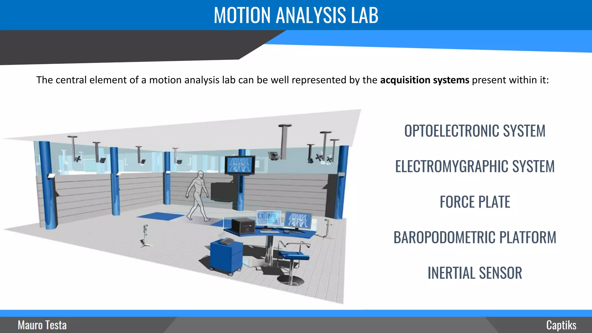 MOTION ANALYSIS LAB
The central element of a motion analysis lab can be well represented by the acquisition systems present within it:
Captiks
OPTOELECTRONIC SYSTEM
ELECTROMYGRAPHIC SYSTEM
FORCE PLATE
BAROPODOMETRIC PLATFORM
INERTIAL SENSOR
 