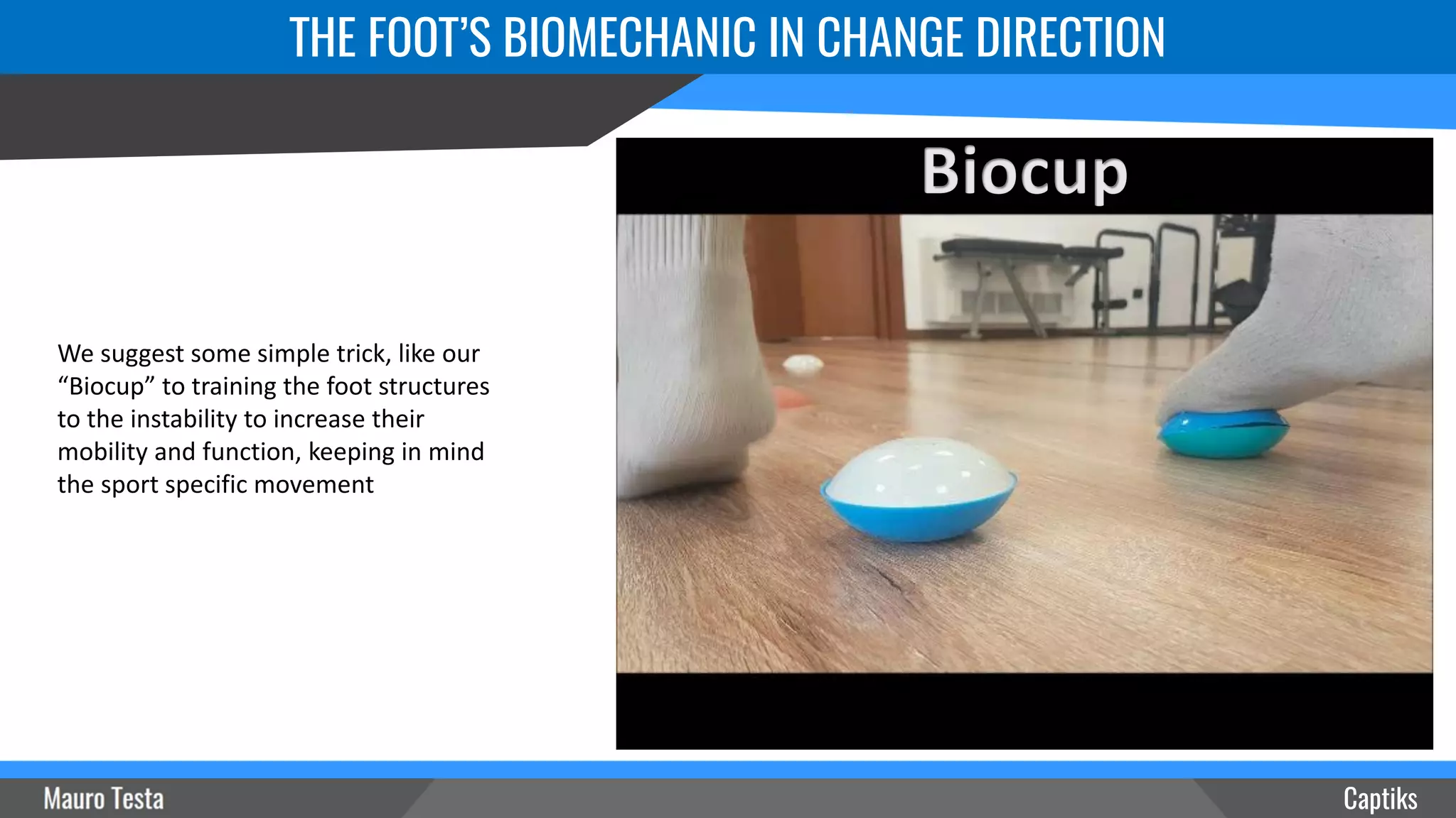 Captiks
THE FOOT’S BIOMECHANIC IN CHANGE DIRECTION
We suggest some simple trick, like our
“Biocup” to training the foot structures
to the instability to increase their
mobility and function, keeping in mind
the sport specific movement
 