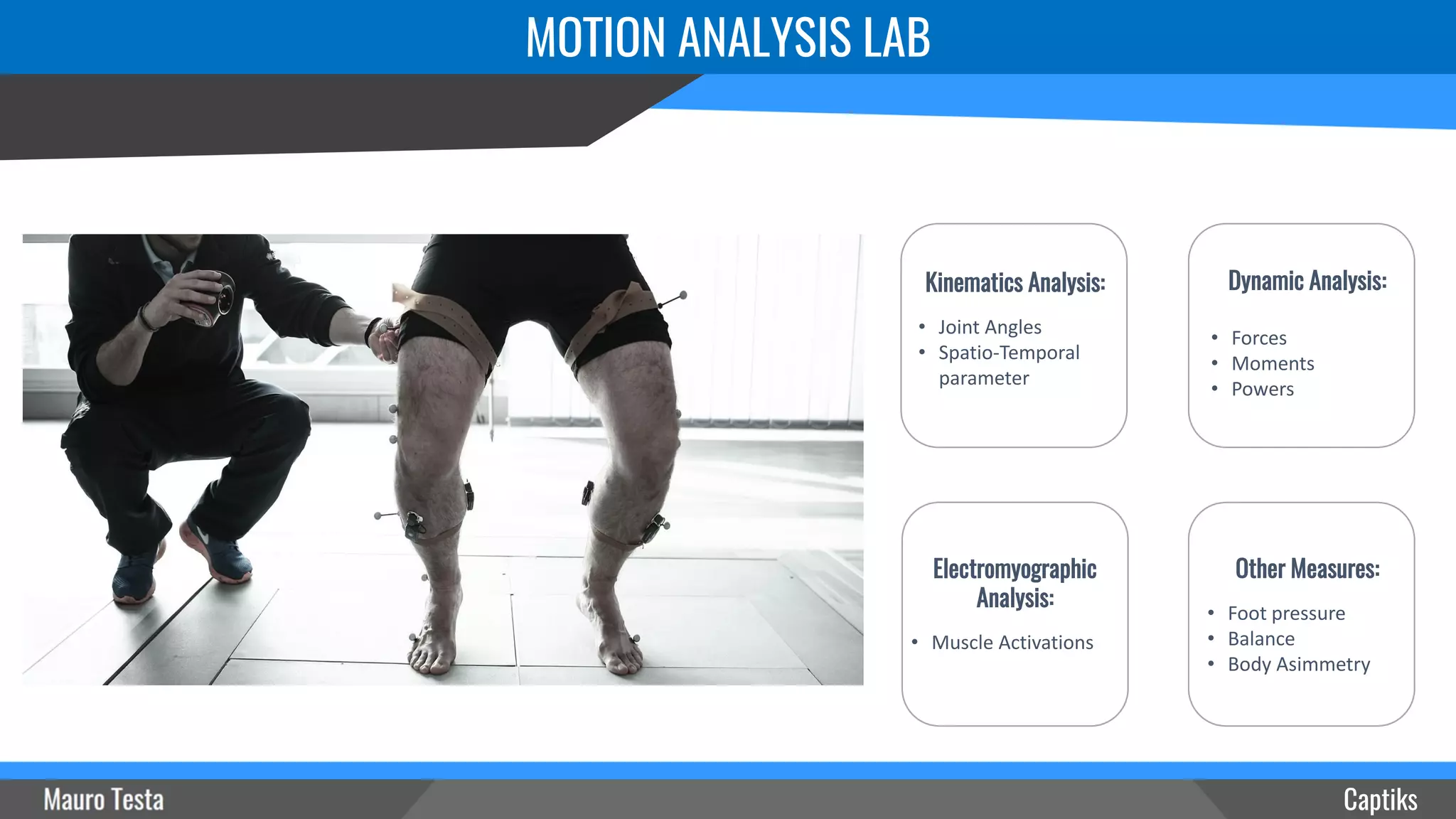 MOTION ANALYSIS LAB
Captiks
Other Measures:
• Foot pressure
• Balance
• Body Asimmetry
Electromyographic
Analysis:
• Muscle Activations
Dynamic Analysis:
• Forces
• Moments
• Powers
Kinematics Analysis:
• Joint Angles
• Spatio-Temporal
parameter
 