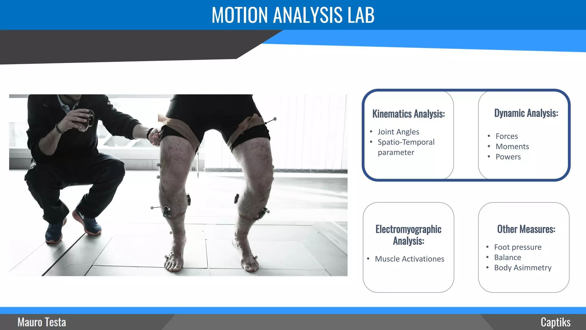 MOTION ANALYSIS LAB
Captiks
Other Measures:
• Foot pressure
• Balance
• Body Asimmetry
Electromyographic
Analysis:
• Muscle Activationes
Dynamic Analysis:
• Forces
• Moments
• Powers
Kinematics Analysis:
• Joint Angles
• Spatio-Temporal
parameter
 