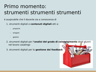 Primo momento:
strumenti strumenti strumenti
è auspicabile che il docente sia a conoscenza di
1. strumenti digitali e contenuti digitali atti a:
a. proporre
b. erogare
c. gestire
2. strumenti digitali per l’analisi del grado di coinvolgimento degli alunni
nel lavoro casalingo
3. strumenti digitali per la gestione dei feedback
 