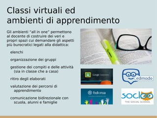 Classi virtuali ed
ambienti di apprendimento
Gli ambienti “all in one” permettono
al docente di costruire dei veri e
propri spazi cui demandare gli aspetti
più burocratici legati alla didattica:
elenchi
organizzazione dei gruppi
gestione dei compiti e delle attività
(sia in classe che a casa)
ritiro degli elaborati
valutazione dei percorsi di
apprendimento
comunicazione bidirezionale con
scuola, alunni e famiglie
 