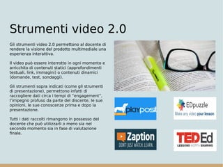 Strumenti video 2.0
Gli strumenti video 2.0 permettono al docente di
rendere la visione del prodotto multimediale una
esperienza interattiva.
Il video può essere interrotto in ogni momento e
arricchito di contenuti statici (approfondimenti
testuali, link, immagini) o contenuti dinamici
(domande, test, sondaggi).
Gli strumenti sopra indicati (come gli strumenti
di presentazione), permettono infatti di
raccogliere dati circa i tempi di “engagement”,
l’impegno profuso da parte del discente, le sue
opinioni, le sue conoscenze prima e dopo la
presentazione.
Tutti i dati raccolti rimangono in possesso del
docente che può utilizzarli o meno sia nel
secondo momento sia in fase di valutazione
finale.
 