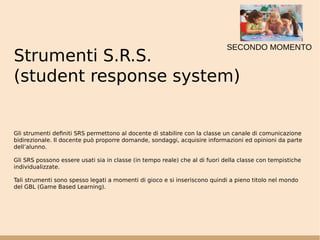 Strumenti S.R.S.
(student response system)
Gli strumenti definiti SRS permettono al docente di stabilire con la classe un canale di comunicazione
bidirezionale. Il docente può proporre domande, sondaggi, acquisire informazioni ed opinioni da parte
dell’alunno.
Gli SRS possono essere usati sia in classe (in tempo reale) che al di fuori della classe con tempistiche
individualizzate.
Tali strumenti sono spesso legati a momenti di gioco e si inseriscono quindi a pieno titolo nel mondo
del GBL (Game Based Learning).
SECONDO MOMENTO
 