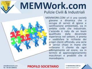 MEMWork.comPulizie Civili & Industriali
PROFILO SOCIETARIO
MEMWORK.COM srl è una società
giovane e dinamica che si
occupa di servizi di igiene e
sanificazione ambientale, sia in
ambito civile che industriale.
L'azienda è nata da un team
qualificato dalla decennale
esperienza nel settore, è pronta
a soddisfare le richieste dei
propri clienti offrendo, una serie
di servizi chiavi in mano che
sollevano il cliente da ogni
adempimento ed onere, sia in
termini di approvvigionamento
macchinari e prodotti che di
manodopera.
sales@memwork.com
Tel. +39 347.4490551
© MEMWORK.COM Srl
www.memwork.com
 