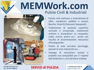 MEMWork.comPulizie Civili & Industriali
SERVIZI di PULIZIA
• Pulizie civili ordinarie e straordinarie di
uffici, condomini pubblici e privati,
Banche, Hotel & Ristoranti (lavapiatti).
• Trattamento di qualsiasi superficie
verticale e orizzontale, trattamenti
ordinari e straordinari su moquette,
cotto, marmi, pietre ecc… anche con
l’ausilio di strumentazione meccanica
all’avanguardia.
• Pulizie di aree out-door parcheggi,
piazzali di aree industriali ecc…
• Impiego di macchinari evoluti e
prodotti eco-compatibili per il rispetto
dell’ambiente e cura del bene trattato.
sales@memwork.com
Tel. +39 347.4490551
© MEMWORK.COM Srl
www.memwork.com
 