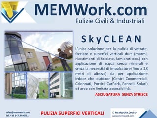 MEMWork.comPulizie Civili & Industriali
PULIZIA SUPERFICI VERTICALI
S k y C L E A N
L’unica soluzione per la pulizia di vetrate,
facciate e superfici verticali dure (marmi,
rivestimenti di facciate, lamierati ecc.) con
applicazione di acqua senza minerali e
senza la necessità di impalcature (fino a 28
metri di altezza) sia per applicazione
indoor che outdoor (Centri Commerciali,
Colonnati, Portici, CarPark, Pannelli Solari)
ed aree con limitata accessibilità.
ASCIUGATURA SENZA STRISCE
sales@memwork.com
Tel. +39 347.4490551
© MEMWORK.COM Srl
www.memwork.com
 