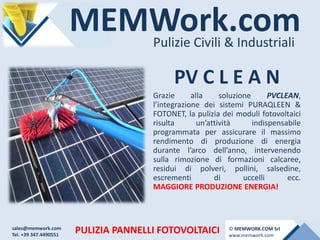 MEMWork.comPulizie Civili & Industriali
PULIZIA PANNELLI FOTOVOLTAICI
PV C L E A N
Grazie alla soluzione PVCLEAN,
l’integrazione dei sistemi PURAQLEEN &
FOTONET, la pulizia dei moduli fotovoltaici
risulta un’attività indispensabile
programmata per assicurare il massimo
rendimento di produzione di energia
durante l’arco dell’anno, intervenendo
sulla rimozione di formazioni calcaree,
residui di polveri, pollini, salsedine,
escrementi di uccelli ecc.
MAGGIORE PRODUZIONE ENERGIA!
sales@memwork.com
Tel. +39 347.4490551
© MEMWORK.COM Srl
www.memwork.com
 