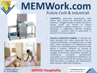 MEMWork.comPulizie Civili & Industriali
SERVIZI Hospitality
• LAVAPIATTI, personale specializzato nella
pulizia della cucina, del ristorante ed aree
dispensa. Lavaggio diretto di piatti, bicchieri e
posate anche con l’ausilio di sistemi
automatizzati a capotte, traino ecc… Il nostro
personale è addestrato affinché vengano
rispettati i massimi livelli di attenzione in
termini di sicurezza ed igiene.
• PULIZIA e RASSETTO CAMERE, E’ l’attività che
viene prestata dal nostro personale con la
massima attenzione, consapevoli che si tratta
della prima percezione di soddisfazione del
cliente, che si attende sempre il massimo della
pulizia e comfort. Offriamo un servizio di
Housekeeping a 360 gradi e chiavi in mano,
impiego di personale qualificato, prodotti di
sanificazione eccellenti, profumazioni
concordate con il management dell’hotel e se
richiesto anche fornitura del servizio lavanolo
della biancheria e tovagliati, per l’allestimento
delle camere e delle sale ristorante.
sales@memwork.com
Tel. +39 347.4490551
© MEMWORK.COM Srl
www.memwork.com
 