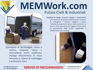 MEMWork.comPulizie Civili & Industriali
SERVIZI DI FACCHINAGGIO
Facchino in Hotel, trasporto bagagli e disponibilità
per interventi di pronto intervento per risolvere
le emergenze. I facchini svolgono a pieno
l’attività di supporto al lavoro delle cameriere ai
piani e nelle operazioni di maggiore fatica come
lo spostamento degli arredi, suppellettili e
allestimento sale meeting.
Operazione di facchinaggio, carico e
scarico, trasporto merci e
manovalanza anche qualificata;
impiego all’occorrenza di mezzi
meccanici e sistemi di imballaggio
e protezione merci.
sales@memwork.com
Tel. +39 347.4490551
© MEMWORK.COM Srl
www.memwork.com
 
