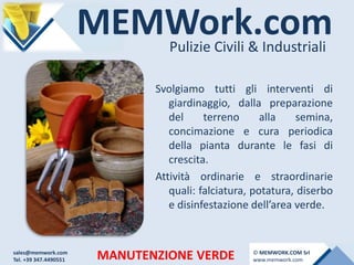 MEMWork.comPulizie Civili & Industriali
MANUTENZIONE VERDE
Svolgiamo tutti gli interventi di
giardinaggio, dalla preparazione
del terreno alla semina,
concimazione e cura periodica
della pianta durante le fasi di
crescita.
Attività ordinarie e straordinarie
quali: falciatura, potatura, diserbo
e disinfestazione dell’area verde.
sales@memwork.com
Tel. +39 347.4490551
© MEMWORK.COM Srl
www.memwork.com
 