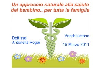Un approccio naturale alla salute del bambino.. per tutta la famiglia Dott.ssa  Antonella Rogai Vecchiazzano 15 Marzo 2011 