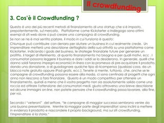 Questo è uno dei più recenti metodi di finanziamento di una startup che si è imposto,
prepotentemente, sul mercato. Piattaforme come Kickstarter o Indiegogo sono ottimi
esempi di siti web dove si può creare una campagna di crowdfunding.
Se non se ne è mai sentito parlare, il modo in cui funziona è questo:
Chiunque può contribuire con denaro per aiutare un business in cui realmente crede. Un
imprenditore metterà una descrizione dettagliata della sua attività su una piattaforma come
Kickstarter, indicando i goals del business, le strategie finanziarie future per generare un
profitto, il target di riferimento, di quanto finanziamento ha bisogno e per quali motivi, ecc . I
consumatori possono leggere il business e dare i soldi se lo desiderano. In generale, quelli che
danno soldi faranno impegni economici in linea con la promessa di pre-acquistare il prodotto,
dando una donazione, o di guadagnare qualche tipo di ricompensa (qualsiasi cosa, da un
blocco note gratuito oppure iPad gratis, ecc.). Tenete a mente, tuttavia, che, anche se le
campagne di crowdfunding possono essere alla moda, ci sono centinaia di progetti che ogni
anno non riescono a farsi finanziare. Questo è un modo competitivo per ottenere un
finanziamento, quindi a meno che il vostro progetto non sia assolutamente solido come una
roccia ed attirare l'attenzione dei consumatori medi, giusto attraverso una breve descrizione
ed alcune immagini on-line, non potete pensare che il crowdfunding possa lavorare, alla fine,
per voi.
Secondo i “veterani” del settore, “le campagne di maggior successo sembrano venire da
una buona presentazione. Mentre la maggior parte degli imprenditori sono inclini a mettere
in evidenza il prodotto e nascondere il proprio background, ma sui siti crowdfunding,
l'imprenditore è la storia.“
3. Cos’è il Crowdfunding ?
 