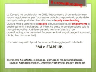 La Consob ha pubblicato, nel 2015, il documento di consultazione sul
nuovo regolamento, per l'accesso al pubblico risparmio da parte delle
startup tramite portali on line: si tratta dell'equity crowdfunding.
Questo mira a sostenere la nascita di nuove società, o l'ampliamento di
quelle esistenti. Il legislatore, all’inizio, ha preso in considerazione solo le
startup innovative. A differenza della versione "classica" del
crowdfunding, che prevede il finanziamento di singoli progetti (concerti,
dischi, film, documentari).
L’accesso a questo tipo di finanziamento è oggi aperto a tutte le
PMI e START UP.
Riferimenti: Kickstarter, Indiegogo, siamosoci, Produzionidalbasso,
Eppela, Kisskissbankbank, Smartika,Prestiamoci, DeRev, Starteed.
 