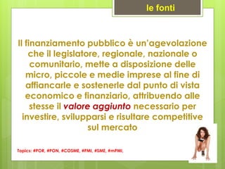 Il finanziamento pubblico è un’agevolazione
che il legislatore, regionale, nazionale o
comunitario, mette a disposizione delle
micro, piccole e medie imprese al fine di
affiancarle e sostenerle dal punto di vista
economico e finanziario, attribuendo alle
stesse il valore aggiunto necessario per
investire, svilupparsi e risultare competitive
sul mercato
Topics: #POR, #PON, #COSME, #PMI, #SME, #mPMI,
le fonti
 