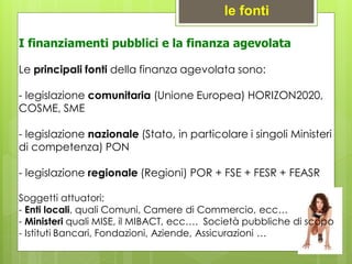 I finanziamenti pubblici e la finanza agevolata
Le principali fonti della finanza agevolata sono:
- legislazione comunitaria (Unione Europea) HORIZON2020,
COSME, SME
- legislazione nazionale (Stato, in particolare i singoli Ministeri
di competenza) PON
- legislazione regionale (Regioni) POR + FSE + FESR + FEASR
Soggetti attuatori:
- Enti locali, quali Comuni, Camere di Commercio, ecc…
- Ministeri quali MISE, il MIBACT, ecc…. Società pubbliche di scopo
- Istituti Bancari, Fondazioni, Aziende, Assicurazioni …
le fonti
 