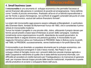 Microcredito
4. Small business Loan
Il microcredito è uno strumento di sviluppo economico che permette l'accesso ai
servizi finanziari alle persone in condizioni di povertà ed emarginazione. Viene definito
come "credito di piccolo ammontare, finalizzato all'avvio di un'attività imprenditoriale o
per far fronte a spese d'emergenza, nei confronti di soggetti vulnerabili dal punto di vista
sociale ed economico, esclusi dal settore finanziario formale”.
Le origini del microcredito oggi possono essere collegate al Bangladesh, in particolare
alla Grameen Bank, fondata da Muhammad Yunus nel 1983, che è considerato il primo
istituto di microcredito moderno:
Yunus ha iniziato il progetto in una piccola città, Jobra, utilizzando il proprio denaro per
fornire piccoli prestiti a bassi tassi d'interesse ai poveri delle campagne. Costituita
inizialmente come organizzazione no-profit, dipendente da sussidi governativi, la
Grameen Bank in seguito divenne una persona giuridica. Il microcredito ha poi
raggiunto l'America Latina con l'istituzione di PRODEM. Nata in Bolivia come no-profit,
nel 1986, la PRODEM, successivamente, venne trasformata in for-profit Banco Sol.
Il microcredito è poi diventato un popolare strumento per lo sviluppo economico, con
centinaia di istituzioni emergenti in tutto il terzo mondo. Nei Paesi in via di
sviluppo milioni di famiglie vivono con i proventi delle loro piccole imprese agricole e
delle Cooperative nell'ambito di quella che è stata definita economia informale, con
difficoltà ad accedere al credito bancario per l'inadeguatezza o la mancanza di garanzie
reali, per imprese ritenute troppo piccole dalle banche tradizionali, impedendo a queste
attività produttive di avviarsi o svilupparsi libere dall’usura.
 