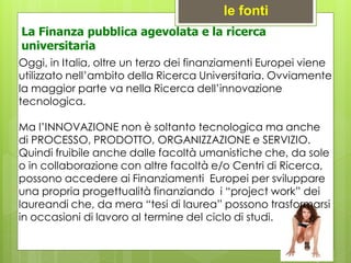 Oggi, in Italia, oltre un terzo dei finanziamenti Europei viene
utilizzato nell’ambito della Ricerca Universitaria. Ovviamente
la maggior parte va nella Ricerca dell’innovazione
tecnologica.
Ma l’INNOVAZIONE non è soltanto tecnologica ma anche
di PROCESSO, PRODOTTO, ORGANIZZAZIONE e SERVIZIO.
Quindi fruibile anche dalle facoltà umanistiche che, da sole
o in collaborazione con altre facoltà e/o Centri di Ricerca,
possono accedere ai Finanziamenti Europei per sviluppare
una propria progettualità finanziando i “project work” dei
laureandi che, da mera “tesi di laurea” possono trasformarsi
in occasioni di lavoro al termine del ciclo di studi.
le fonti
La Finanza pubblica agevolata e la ricerca
universitaria
 