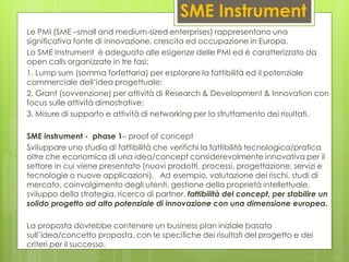 SME Instrument
Le PMI (SME –small and medium-sized enterprises) rappresentano una
significativa fonte di innovazione, crescita ed occupazione in Europa.
Lo SME Instrument è adeguato alle esigenze delle PMI ed è caratterizzato da
open calls organizzate in tre fasi:
1. Lump sum (somma forfettaria) per esplorare la fattibilità ed il potenziale
commerciale dell’idea progettuale;
2. Grant (sovvenzione) per attività di Research & Development & Innovation con
focus sulle attività dimostrative;
3. Misure di supporto e attività di networking per lo sfruttamento dei risultati.
SME instrument - phase 1– proof of concept
Sviluppare uno studio di fattibilità che verifichi la fattibilità tecnologica/pratica
oltre che economica di una idea/concept considerevolmente innovativa per il
settore in cui viene presentato (nuovi prodotti, processi, progettazione, servizi e
tecnologie o nuove applicazioni). Ad esempio, valutazione dei rischi, studi di
mercato, coinvolgimento degli utenti, gestione della proprietà intellettuale,
sviluppo della strategia. ricerca di partner, fattibilità del concept, per stabilire un
solido progetto ad alto potenziale di innovazione con una dimensione europea.
La proposta dovrebbe contenere un business plan iniziale basato
sull’idea/concetto proposta, con le specifiche dei risultati del progetto e dei
criteri per il successo.
 