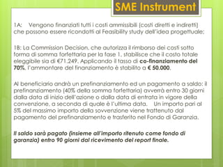 SME Instrument
1A: Vengono finanziati tutti i costi ammissibili (costi diretti e indiretti)
che possono essere ricondotti al Feasibility study dell’idea progettuale;
1B: La Commission Decision, che autorizza il rimborso dei costi sotto
forma di somma forfettaria per la fase 1, stabilisce che il costo totale
eleggibile sia di €71.249. Applicando il tasso di co-finanziamento del
70%, l’ammontare del finanziamento è stabilito a € 50.000.
Al beneficiario andrà un prefinanziamento ed un pagamento a saldo: il
prefinanziamento (40% della somma forfettaria) avverrà entro 30 giorni
dalla data di inizio dell’azione o dalla data di entrata in vigore della
convenzione, a seconda di quale è l’ultima data. Un importo pari al
5% del massimo importo della sovvenzione viene trattenuto dal
pagamento del prefinanziamento e trasferito nel Fondo di Garanzia.
Il saldo sarà pagato (insieme all’importo ritenuto come fondo di
garanzia) entro 90 giorni dal ricevimento del report finale.
 