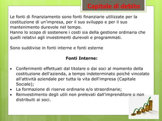 Capitale di debito
Le fonti di finanziamento sono fonti finanziarie utilizzate per la
costituzione di un'impresa, per il suo sviluppo e per il suo
mantenimento durevole nel tempo.
Hanno lo scopo di sostenere i costi sia della gestione ordinaria che
quelli relativi agli investimenti durevoli e programmati.
Sono suddivise in fonti interne e fonti esterne
Fonti Interne:
 Conferimenti effettuati dal titolare o dai soci al momento della
costituzione dell'azienda, a tempo indeterminato poiché vincolato
all'attività aziendale per tutta la vita dell'impresa (Capitale
Sociale);
 La formazione di riserve ordinarie e/o straordinarie;
 Reinvestimento degli utili non prelevati dall’imprenditore o non
distribuiti ai soci.
 