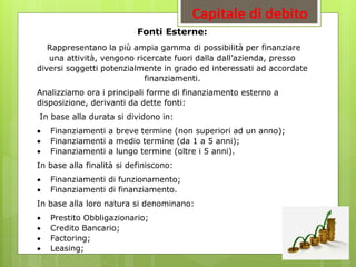 Capitale di debito
Fonti Esterne:
Rappresentano la più ampia gamma di possibilità per finanziare
una attività, vengono ricercate fuori dalla dall’azienda, presso
diversi soggetti potenzialmente in grado ed interessati ad accordate
finanziamenti.
Analizziamo ora i principali forme di finanziamento esterno a
disposizione, derivanti da dette fonti:
In base alla durata si dividono in:
 Finanziamenti a breve termine (non superiori ad un anno);
 Finanziamenti a medio termine (da 1 a 5 anni);
 Finanziamenti a lungo termine (oltre i 5 anni).
In base alla finalità si definiscono:
 Finanziamenti di funzionamento;
 Finanziamenti di finanziamento.
In base alla loro natura si denominano:
 Prestito Obbligazionario;
 Credito Bancario;
 Factoring;
 Leasing;
 