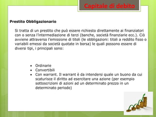 Capitale di debito
Prestito Obbligazionario
Si tratta di un prestito che può essere richiesto direttamente ai finanziatori
con o senza l’intermediazione di terzi (banche, società finanziarie ecc.). Ciò
avviene attraverso l’emissione di titoli (le obbligazioni: titoli a reddito fisso o
variabili emessi da società quotate in borsa) le quali possono essere di
diversi tipi, i principali sono:
 Ordinarie
 Convertibili
 Con warrant. Il warrant è da intendersi quale un buono da cui
scaturisce il diritto ad esercitare una azione (per esempio
sottoscrizioni di azioni ad un determinato prezzo in un
determinato periodo)
 