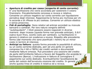 Credito bancario
 Apertura di credito per cassa (scoperto di conto corrente):
E’ una facilitazione che viene accordata per sostenere il volano
finanziario. Prevalentemente concesso a revoca e rotativo.
Consente un utilizzo negativo sul conto corrente con liquidazione
periodica degli interessi. Rappresenta la forma più rischiosa per chi
lo accorda e di riflesso la più costosa. Consente un utilizzo elastico
e senza preavviso.
 Fidi di portafoglio: Sono relativi ad anticipi accordati su ricevute
bancarie o cambiali. Per loro natura vengono definiti
“autoliquidanti”. I titoli possono essere negoziati in diverse
maniere: dopo incasso (questa forma non prevede anticipo), S.B.F.
(salvo buon fine), sconto (solo per cambiali). La facilitazione in
genere è rotativa con scadenza a revoca. Rispetto alla precedente
forma (dal momento che sono pianificati i rientri) ha un minor
costo in termini di interessi.
 Anticipi su fatture: questa forma prevede la possibilità di utilizzo,
su un conto corrente dedicato, pari ad una parte (in genere
compreso fra il 60 e l’80%) dei crediti vantati e documentati
mediante fatture emesse. Può prevedere una cessione del credito
da parte dell’emittente fattura a favore del Soggetto che accorda la
facilitazione (Banca). L’indicazione in fattura di convogliare il
pagamento sul conto dedicato. Eventualmente l’accettazione da
parte del ceduto dell’avvenuta cessione del credito. In genere
anche questa linea di credito è rotativa ed a revoca.
 