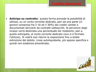 Credito bancario
 Anticipo su contratto: questa forma prevede la possibilità di
utilizzo, su un conto corrente dedicato, pari ad una parte (in
genere compreso fra il 10 ed il 30%) dei crediti vantati e
documentati derivanti da contratti sottoscritti. Al pervenire degli
incassi verrà destinata una percentuale dei medesimi, pari a
quella anticipata, al conto corrente dedicato (ove si è formato
l’utilizzo). Si vedrà così ridurre la esposizione fino a totale
estinzione del debito. Linea autoliquidante, più spesso specifica e
quindi con scadenza preordinata.
 