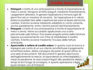  Finimport: si tratta di una anticipazione a fronte di importazione di
merci o servizi. Vengono di fatto eseguiti, mediante finanziamento,
i pagamenti all'estero. In genere l'operazione si rinnova ogni 30
giorni fino ad un massimo di novanta. Se l'operazione è in valuta
estera è possibile fare delle coperture per porsi al riparo dal rischio
cambio. Il rientro avviene mediante addebito in conto corrente,
anche parzialmente, entro i termini previsti dal finanziamento.
 Finexport: si tratta di una anticipazione a fronte di esportazione di
merci o servizi. Viene accordato applicando uno scarto
percentuale sulla fattura. Può essere erogato prima della fornitura
oppure successivamente con il fine di smobilizzare il credito
vantato. Il rientro avviene mediante l’incasso delle fatture
anticipate.
 Apercredito o Lettera di credito estero: in questo caso la banca si
impegna per conto di un suo cliente ad effettuare il pagamento
al fornitore estero, dietro consegna da parte di quest’ultimo di
una serie di documenti. Tali documenti in genere descrivono
dettagliatamente la merce, la rispondenza ai criteri legislativi, i
mezzi di spedizione, le assicurazioni legati alla spedizione stessa, i
tempi di ed il luogo di consegna. A questa operazione si lega
quasi sempre una di finimport.
 
