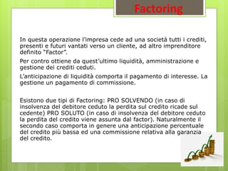 Factoring
In questa operazione l’impresa cede ad una società tutti i crediti,
presenti e futuri vantati verso un cliente, ad altro imprenditore
definito “Factor”.
Per contro ottiene da quest’ultimo liquidità, amministrazione e
gestione dei crediti ceduti.
L’anticipazione di liquidità comporta il pagamento di interesse. La
gestione un pagamento di commissione.
Esistono due tipi di Factoring: PRO SOLVENDO (in caso di
insolvenza del debitore ceduto la perdita sul credito ricade sul
cedente) PRO SOLUTO (in caso di insolvenza del debitore ceduto
la perdita del credito viene assunta dal factor). Naturalmente il
secondo caso comporta in genere una anticipazione percentuale
del credito più bassa ed una commissione relativa alla garanzia
del credito.
 