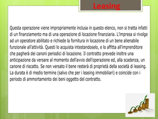 Leasing
Questa operazione viene impropriamente inclusa in questo elenco, non si tratta infatti
di un finanziamento ma di una operazione di locazione finanziaria. L’impresa si rivolge
ad un operatore abilitato e richiede la fornitura in locazione di un bene alienabile
funzionale all’attività. Questi lo acquista intestandoselo, e lo affitta all’imprenditore
che pagherà dei canoni periodici di locazione. Il contratto prevede inoltre una
anticipazione da versare al momento dell’avvio dell’operazione ed, alla scadenza, un
canone di riscatto. Se non versato il bene resterà di proprietà della società di leasing.
La durata è di medio termine (salvo che per i leasing immobiliari) e coincide con i
periodo di ammortamento dei beni oggetto del contratto.
 