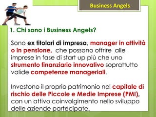 1. Chi sono i Business Angels?
Sono ex titolari di impresa, manager in attività
o in pensione, che possono offrire alle
imprese in fase di start up più che uno
strumento finanziario innovativo soprattutto
valide competenze manageriali.
Investono il proprio patrimonio nel capitale di
rischio delle Piccole e Medie Imprese (PMI),
con un attivo coinvolgimento nello sviluppo
delle aziende partecipate.
Business Angels
 