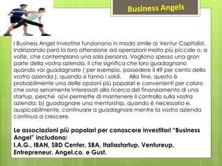 I Business Angel Investitor funzionano in modo simile ai Ventur Capitalist,
Indirizzando però la loro attenzione ad operazioni molto più piccole o, a
volte, che contemplano una sola persona. Vogliono spesso una gran
parte della vostra azienda, il che significa che loro guadagnano
quando voi guadagnate ( per esempio, possedere il 49 per cento della
vostra azienda ), quando si fanno i soldi. Alla fine, questo è
probabilmente una delle opzioni più popolari e convenienti per coloro
che sono seriamente interessati alla ricerca del finanziamento di una
startup, perché a)vi permette di mantenere il controllo sulla vostra
azienda; b) guadagnare una mentorship, quando è necessario e,
auspicabilmente, continuare a guadagnare mentre la vostra azienda
continua a crescere.
Le associazioni più popolari per conoscere investitori “Business
Angel” includono:
I.A.G., IBAN, SBD Center, SBA, Italiastartup, Ventureup,
Entrepreneur, Angel.co. e Gust.
 