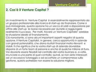Venture Capital
Un investimento in Venture Capital è essenzialmente rappresentato da
un gruppo professionale alla ricerca di start-up da finanziare. Come si
può immaginare, questa opzione ha un sacco di soldi a disposizione per
offrire alle start-up le risorse necessarie per aiutarle a raggiungere
realmente il successo. Per molti, trovare un Venture Capitalist sarebbe
la situazione ideale di finanziamento.
Ciò nonostante, ci sono alcuni importanti aspetti negativi di questa
opzione. Il Venture Capitalist, in genere, cerca opportunità in aziende
con grandi potenzialità, che diano risultati finanziari molto rilevanti e
stabili. Il che significa che la vostra start-up di azienda dovrebbe
disporre di un forte team di persone e anche di qualche milione di Euro.
Voi dovreste essere flessibili nel controllo del vostro business e, a volte,
rinunciare a una parte di quel controllo; quindi, se non siete interessati
ad un eccessivo tutoraggio o ad accettare un compromesso sulla
gestione, questo potrebbe non essere la soluzione migliore.
2. Cos’è il Venture Capital ?
 