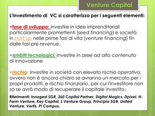 L'investimento di VC si caratterizza per i seguenti elementi:
•fase di sviluppo: investire in idee imprenditoriali
particolarmente promettenti (seed financing) e società
in start up nelle prime fasi di vita (venture financing) fin
dalle fasi pre revenue,
•ambiti tecnologici: investire in aree ad alto contenuto
di innovazione
•rischio: investire in società con elevato rischio operativo,
ovvero non é ancora chiaro se avranno un mercato per i
propri prodotti, e rischio finanziario, per cui l'investitore non
sa se avrà modo di recuperare il capitale investito.
Venture Capital
Riferimenti: Innogest SGR, 360 Capital Partner, Digital Magics, Dpixel, H-
Farm Venture, Key Capital, L Venture Group, Principia SGR, United
Venture, Vertis, PI Campus.
 