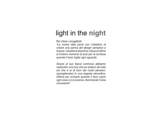 Per citare i progettisti:
“La nostra idea parte con l’obiettivo di
creare una penna dal design semplice e
lineare,rivestitadialluminio,chepuòoffrire
al fruitore momenti di luce per la scrittura
quando il buio toglie ogni sguardo.
Grazie al suo fascio luminoso abbiamo
realizzato una biro che sa isolarci da tutto
ciò che è al di fuori dei nostri pensieri,
raccogliendoci in una segreta atmosfera.
Ottima per scrivere quando il buio copre
ogni cosa o ci è avverso, illuminando l’area
circostante”
light in the night
 