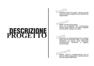 finalità
Vendere “light in the night”. Buona riuscita
economica del progetto come obiettivo da
raggiungere.
mission
Utilità sociale del progetto.
Dare un contributo per l’unificazione
sociale della regione, un segno tangibile
che aumenti il senso di unione.
comeCreazione e comunicazione di un evento/
festa che sia presente nelle 7 zone della
Sardegna. La penna sarà l’elemento
accomunante, mascotte e oggetto
commerciale.
elementi
evento, giochi e intrattenimento con la
penna come protagonista, comunicazione
che dia appeal alla festa.
DESCRIZIONE
PROGETTO
 
