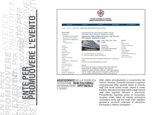 ASSESSORATO DELLA PUBBLICA
ISTRUZIONE, BENI CULTURALI,
INFORMAZIONE, SPETTACOLO
E SPORT
ENTEPER
PROMUOVEREL'EVENTO
NTEPER
ROMUOVERE
'EVENTOENTEPER
PROMUOVERE
L'EVENTO
ENTEPER
PROMUOVE
REL'EVENT
ENTEPER
PROMUOVER
L'EVENTOENTEPER
PROMUOVE-
REL'EVENTO
Affari relativi all’ordinamento e circoscrizione dei
Comuni, Province, Comunità montane e organismi
comprensoriali. Affari generali relativi al controllo
sugli Enti locali; polizia locale, urbana e rurale;
logistica, manutenzione degli stabili e degli impianti
degli Uffici regionali; Demanio e patrimonio;
Provveditorato regionale, cassa ed economato;
recupero crediti, tributi ed entrate; animazione
comunitaria rivolta agli Enti locali. Piani regolatori
generali e strumenti urbanistici di attuazione;
Cartografia e sistema cartografico.
 