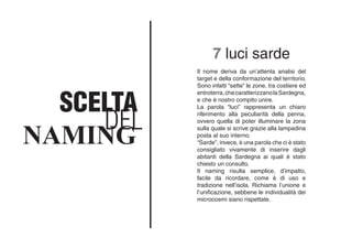 DEL
SCELTA
NAMING
Il nome deriva da un’attenta analisi del
target e della conformazione del territorio.
Sono infatti “sette” le zone, tra costiere ed
entroterra,checaratterizzanolaSardegna,
e che è nostro compito unire.
La parola “luci” rappresenta un chiaro
riferimento alla peculiarità della penna,
ovvero quella di poter illuminare la zona
sulla quale si scrive grazie alla lampadina
posta al suo interno.
“Sarde”, invece, è una parola che ci è stato
consigliato vivamente di inserire dagli
abitanti della Sardegna ai quali è stato
chiesto un consulto.
Il naming risulta semplice, d’impatto,
facile da ricordare, come è di uso e
tradizione nell’isola. Richiama l’unione e
l’unificazione, sebbene le individualità dei
microcosmi siano rispettate.
7 luci sarde
 