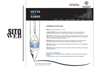SITO
WEB
HOME EVENTO LIGHT IN THE NIGHT DATE DOVE
CONTATTI
2012 Regione Autonoma della Sardegna
mappa note legali rubrica xml/rss
TIMING EVENTO
INIZIO: Domenica 24/05/2013 ore 18.00
AL SUO INTERNO: Le feste piú caratteristiche dell’isola riunite in un’unica giornata.
Presenti stando di vario tipo, con prodotti locali e di tutte le zone della Sardegna.
ORE 18.30: Inizio attività per i piú piccoli. Verranno consegnate gratuitamente delle penne
"Light in the night" per i giochi che vedranno impegnati i bambini dai 7 ai 14 anni in gare di
abilità e cultura generale sulla propria isola.
ORE 20.00: Gli stand potranno iniziare a vendere i prodotti per la cena, da consumarsi
nei tavoli preparati appositamente al centro dell’area predisposta per la festa.
ORE 21.00: Spettacoli con band e ballerini provenienti da tutta l’isola. Una commistione di
stili musicali e visivi.
ORE 24.00: Illuminazione del totem al centro dell’area ludica. La Sardegna si unisce sotto
il segno di sette luci.
PER TUTTO IL POMERIGGIO:
Vendita della penna "Light in the night", acquistabile in ogni stand delle zone interessate
alla festa.
La stessa penna la si potrà trovare nelle migliori cartolibrerie dal giorno seguente.
 
