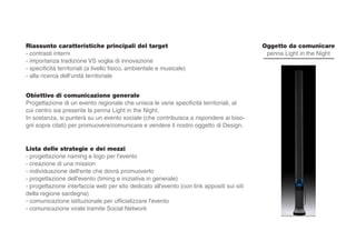 Riassunto caratteristiche principali del target
- contrasti interni
- importanza tradizione VS voglia di innovazione
- specificità territoriali (a livello fisico, ambientale e musicale)
- alla ricerca dell’unità territoriale
Obiettivo di comunicazione generale
Progettazione di un evento regionale che unisca le varie specificità territoriali, al
cui centro sia presente la penna Light in the Night.
In sostanza, si punterà su un evento sociale (che contribuisca a rispondere ai biso-
gni sopra citati) per promuovere/comunicare e vendere il nostro oggetto di Design.
Lista delle strategie e dei mezzi
- progettazione naming e logo per l'evento
- creazione di una mission
- individuazione dell'ente che dovrà promuoverlo
- progettazione dell'evento (timing e iniziativa in generale)
- progettazione interfaccia web per sito dedicato all'evento (con link appositi sui siti
della regione sardegna)
- comunicazione istituzionale per ufficializzare l'evento
- comunicazione virale tramite Social Network
Oggetto da comunicare
penna Light in the Night
 