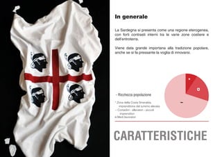 - Ricchezza popolazione
*
¤
~* Zona della Costa Smeralda,
imprenditoria del turismo elevata
~ Contadini - allevatori - piccoli
imprenditori
¤ Medi lavoratori
In generale
La Sardegna si presenta come una regione eterogenea,
con forti contrasti interni tra le varie zone costiere e
dell’entroterra.
Viene data grande importana alla tradizione popolare,
anche se si fa pressante la voglia di innovarsi.
CARATTERISTICHE
 