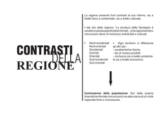 La regione presenta forti contrasti al suo interno, sia a
livello fisico e ambientale, sia a livello culturale.
• dal sito della regione: “La struttura della Sardegna è
caratterizzatadaspecificitàterritoriali[...]cherappresentano
microcosmi densi di ricchezze ambientali e culturali.	
• 	 Nord-occidentali
	 Nord-orientali
	 Occidentali
	 Centrali
	 Orientali
	 Sud-occidentali
	 Sud-orientali
• 	 Ogni territorio si differenzia
gli altri per:
- caratteristiche fisiche
- tipi di musica prodotti
- ricchezza sia a livello ambienta-
le sia a livello economico
Controsenso della popolazione: fieri della propria
diversitàterritoriale(microcosmi)maallaricercadiun’unità
regionale forte e riconosciuta.
DELLA
CONTRASTI
REGIONE
 